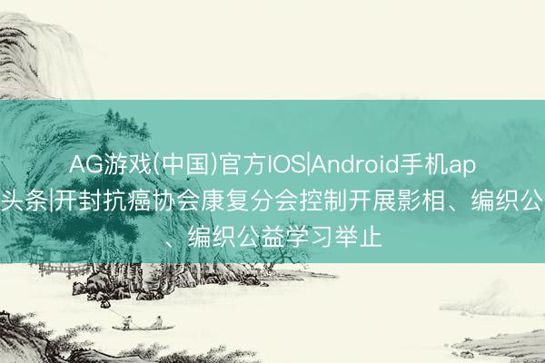 AG游戏(中国)官方IOS|Android手机app下载 汴梁头条|开封抗癌协会康复分会控制开展影相、编织公益学习举止