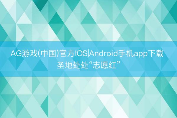 AG游戏(中国)官方IOS|Android手机app下载 圣地处处“志愿红”