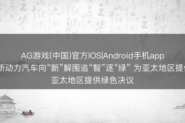 AG游戏(中国)官方IOS|Android手机app下载 中国新动力汽车向“新”解围追“智”逐“绿” 为亚太地区提供绿色决议
