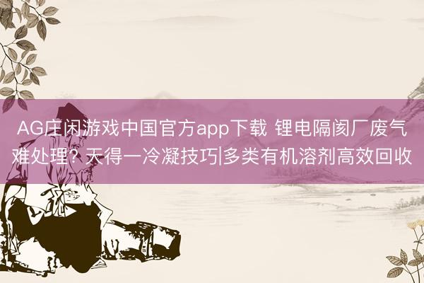 AG庄闲游戏中国官方app下载 锂电隔阂厂废气难处理? 天得一冷凝技巧|多类有机溶剂高效回收