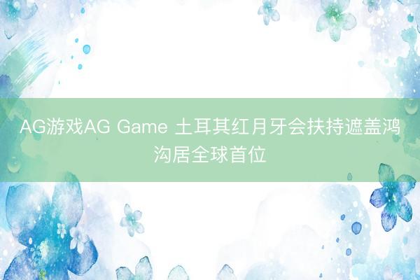 AG游戏AG Game 土耳其红月牙会扶持遮盖鸿沟居全球首位