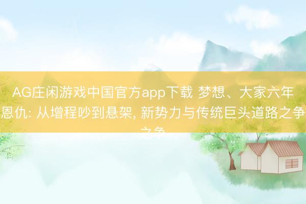 AG庄闲游戏中国官方app下载 梦想、大家六年恩仇: 从增程吵到悬架， 新势力与传统巨头道路之争