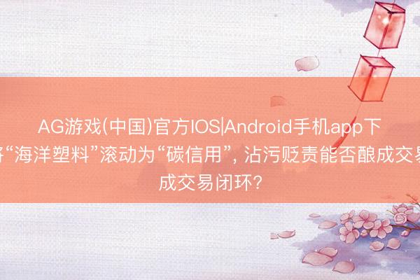 AG游戏(中国)官方IOS|Android手机app下载 若将“海洋塑料”滚动为“碳信用”， 沾污贬责能否酿成交易闭环?
