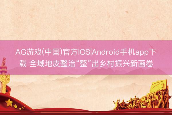 AG游戏(中国)官方IOS|Android手机app下载 全域地皮整治“整”出乡村振兴新画卷