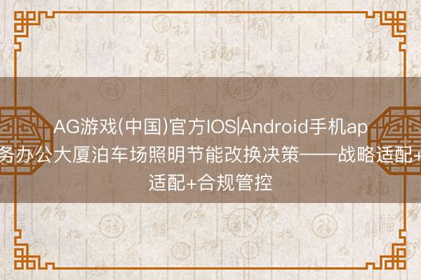 AG游戏(中国)官方IOS|Android手机app下载 政务办公大厦泊车场照明节能改换决策——战略适配+合规管控