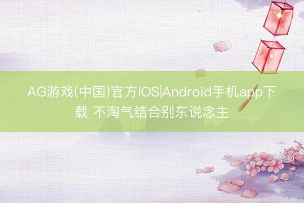 AG游戏(中国)官方IOS|Android手机app下载 不淘气结合别东说念主
