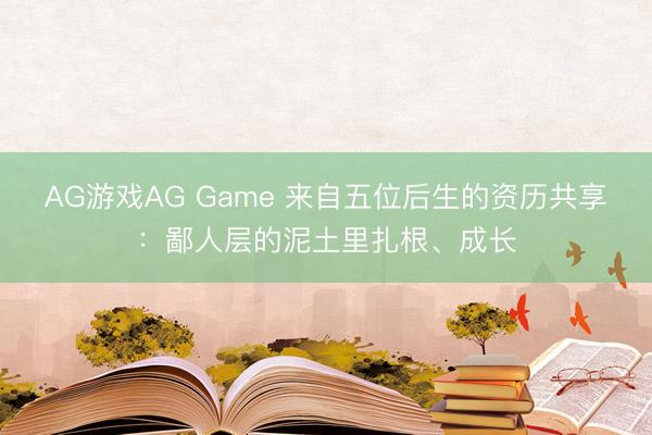 AG游戏AG Game 来自五位后生的资历共享：鄙人层的泥土里扎根、成长