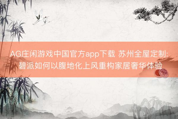 AG庄闲游戏中国官方app下载 苏州全屋定制: 碧派如何以腹地化上风重构家居奢华体验