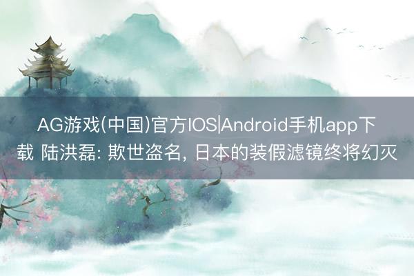 AG游戏(中国)官方IOS|Android手机app下载 陆洪磊: 欺世盗名， 日本的装假滤镜终将幻灭