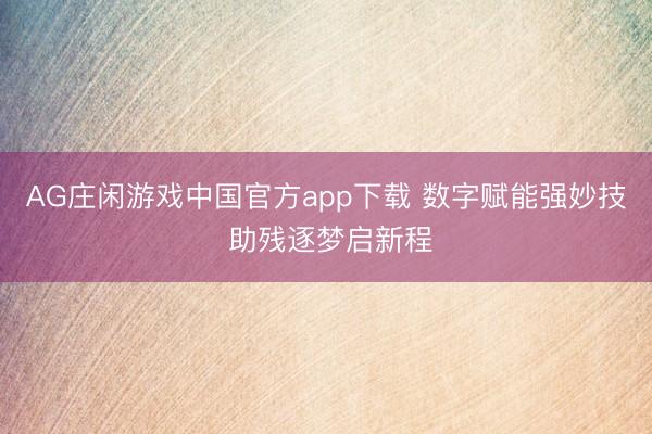 AG庄闲游戏中国官方app下载 数字赋能强妙技 助残逐梦启新程