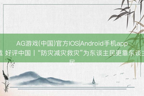 AG游戏(中国)官方IOS|Android手机app下载 好评中国丨“防灾减灾救灾”为东谈主民更靠东谈主民
