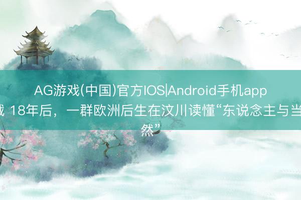 AG游戏(中国)官方IOS|Android手机app下载 18年后，一群欧洲后生在汶川读懂“东说念主与当然”