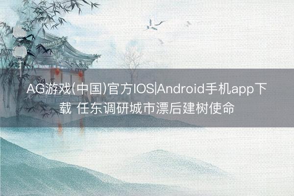 AG游戏(中国)官方IOS|Android手机app下载 任东调研城市漂后建树使命