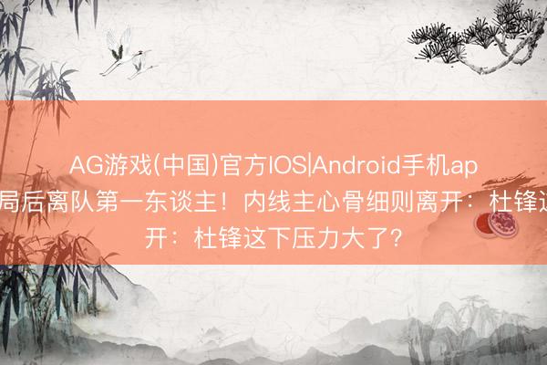 AG游戏(中国)官方IOS|Android手机app下载 广东出局后离队第一东谈主！内线主心骨细则离开：杜锋这下压力大了？