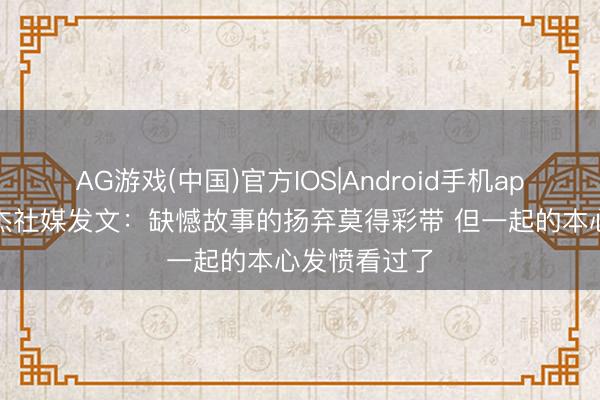 AG游戏(中国)官方IOS|Android手机app下载 王少杰社媒发文：缺憾故事的扬弃莫得彩带 但一起的本心发愤看过了