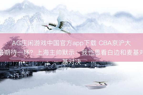 AG庄闲游戏中国官方app下载 CBA京沪大战最期待一环？上海主帅默示：我也思看白边和麦基对决