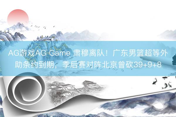 AG游戏AG Game 肃穆离队！广东男篮超等外助条约到期，季后赛对阵北京曾砍39+9+8