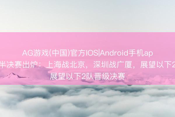 AG游戏(中国)官方IOS|Android手机app下载 CBA半决赛出炉：上海战北京，深圳战广厦，展望以下2队晋级决赛