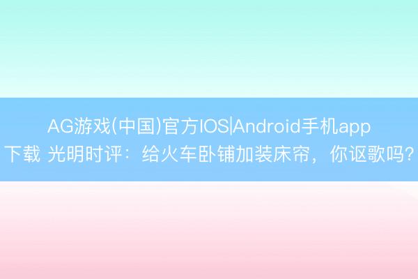 AG游戏(中国)官方IOS|Android手机app下载 光明时评：给火车卧铺加装床帘，你讴歌吗？
