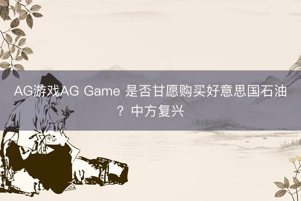AG游戏AG Game 是否甘愿购买好意思国石油？中方复兴