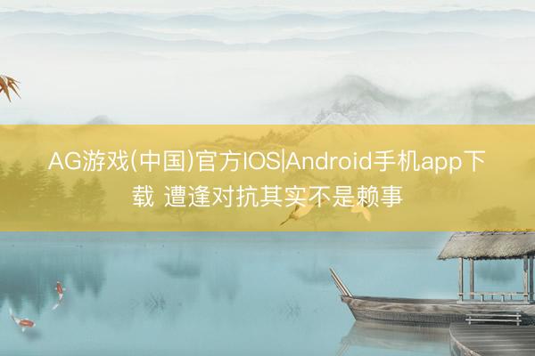 AG游戏(中国)官方IOS|Android手机app下载 遭逢对抗其实不是赖事