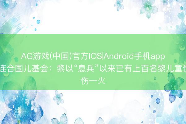 AG游戏(中国)官方IOS|Android手机app下载 连合国儿基会：黎以“息兵”以来已有上百名黎儿童伤一火