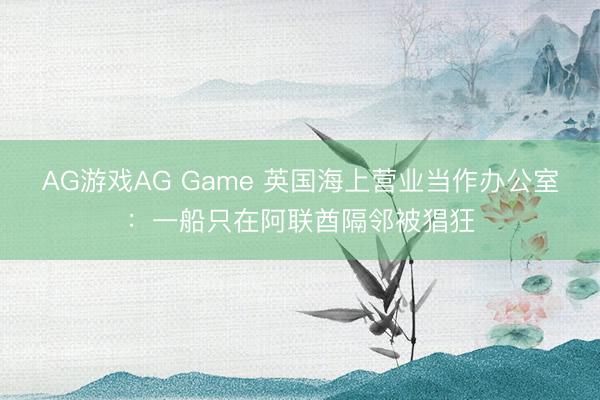 AG游戏AG Game 英国海上营业当作办公室：一船只在阿联酋隔邻被猖狂
