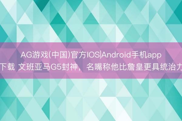 AG游戏(中国)官方IOS|Android手机app下载 文班亚马G5封神，名嘴称他比詹皇更具统治力