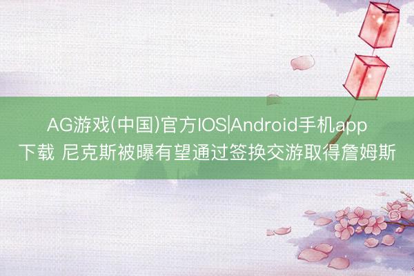 AG游戏(中国)官方IOS|Android手机app下载 尼克斯被曝有望通过签换交游取得詹姆斯