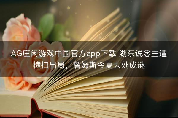 AG庄闲游戏中国官方app下载 湖东说念主遭横扫出局，詹姆斯今夏去处成谜