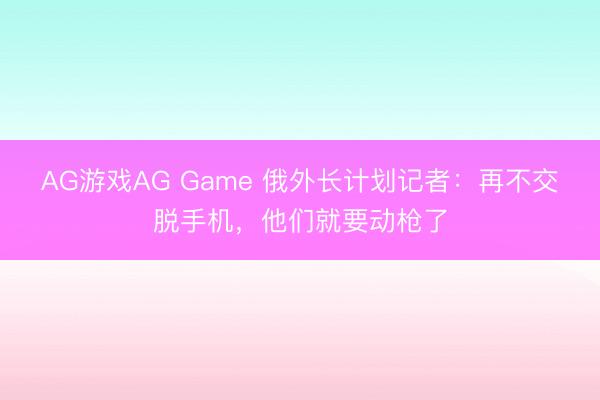 AG游戏AG Game 俄外长计划记者：再不交脱手机，他们就要动枪了