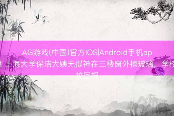 AG游戏(中国)官方IOS|Android手机app下载 上海大学保洁大姨无提神在三楼窗外擦玻璃，学校回报