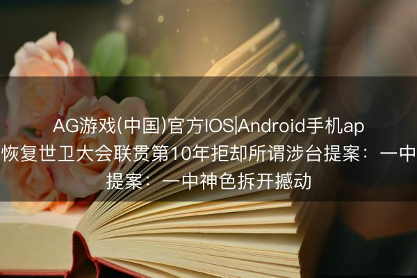 AG游戏(中国)官方IOS|Android手机app下载 国台办恢复世卫大会联贯第10年拒却所谓涉台提案:一中神色拆开撼动
