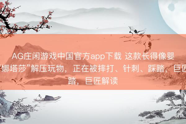 AG庄闲游戏中国官方app下载 这款长得像婴儿的“娜塔莎”解压玩物，正在被摔打、针刺、踩踏，巨匠解读