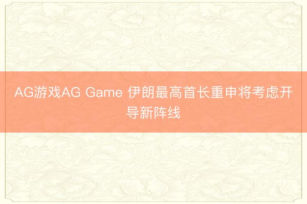 AG游戏AG Game 伊朗最高首长重申将考虑开导新阵线