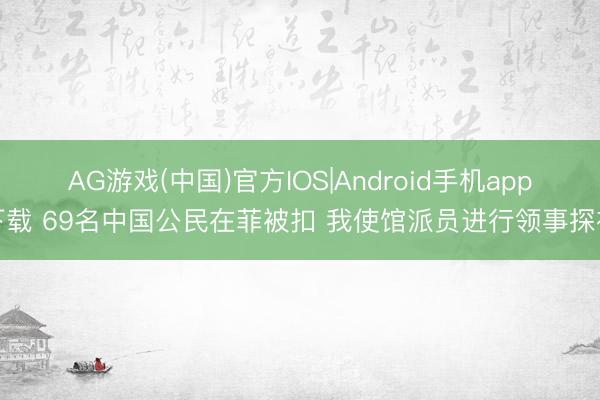 AG游戏(中国)官方IOS|Android手机app下载 69名中国公民在菲被扣 我使馆派员进行领事探视
