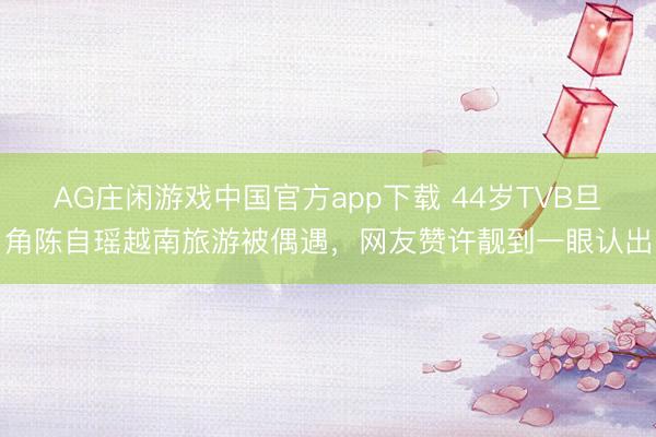 AG庄闲游戏中国官方app下载 44岁TVB旦角陈自瑶越南旅游被偶遇，网友赞许靓到一眼认出