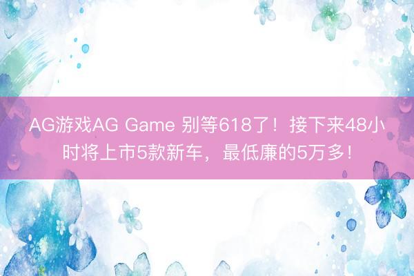 AG游戏AG Game 别等618了!接下来48小时将上市5款新车,最低廉的5万多!