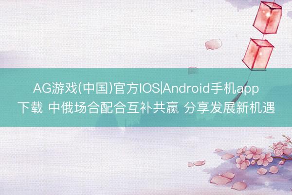 AG游戏(中国)官方IOS|Android手机app下载 中俄场合配合互补共赢 分享发展新机遇