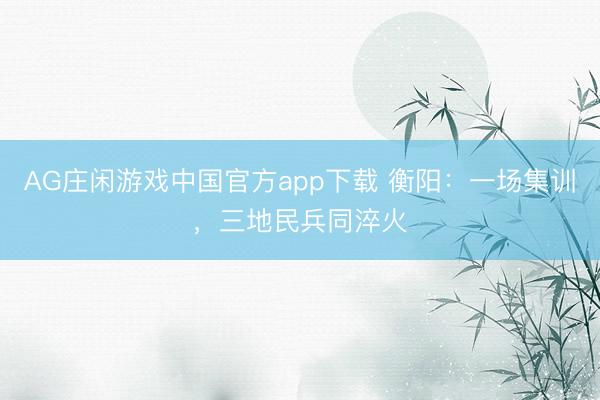 AG庄闲游戏中国官方app下载 衡阳：一场集训，三地民兵同淬火