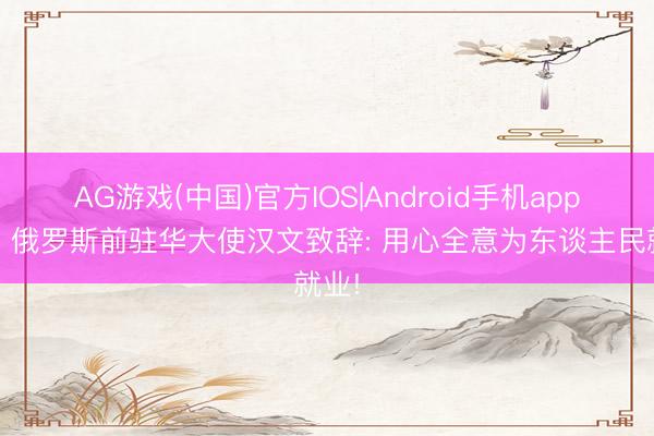 AG游戏(中国)官方IOS|Android手机app下载 俄罗斯前驻华大使汉文致辞: 用心全意为东谈主民就业!