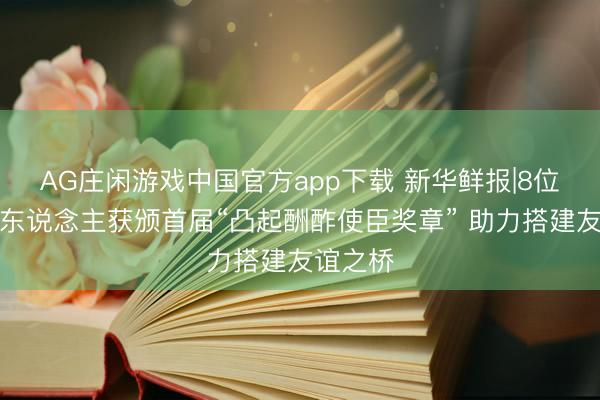 AG庄闲游戏中国官方app下载 新华鲜报|8位异邦友东说念主获颁首届“凸起酬酢使臣奖章” 助力搭建友谊之桥