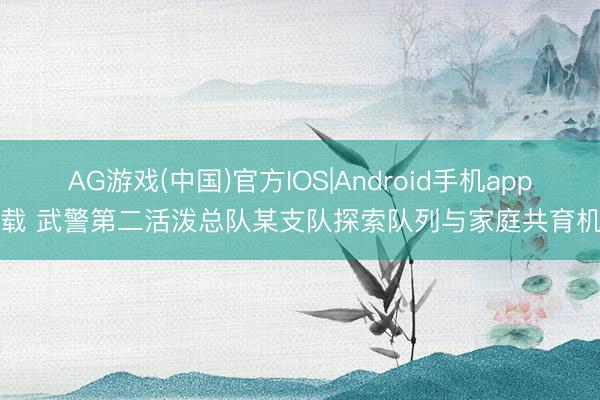 AG游戏(中国)官方IOS|Android手机app下载 武警第二活泼总队某支队探索队列与家庭共育机制
