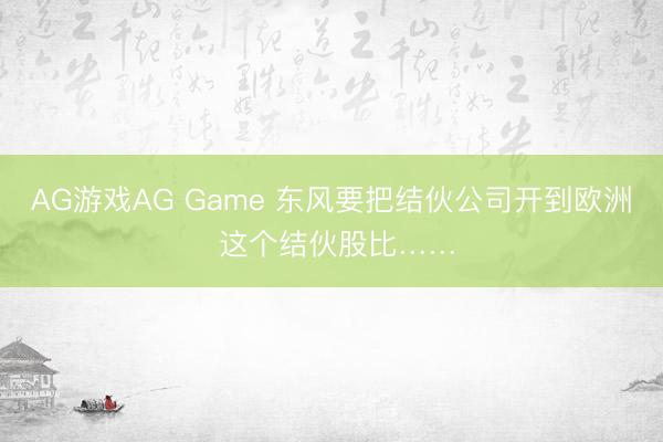 AG游戏AG Game 东风要把结伙公司开到欧洲 这个结伙股比……