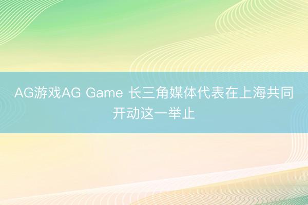 AG游戏AG Game 长三角媒体代表在上海共同开动这一举止