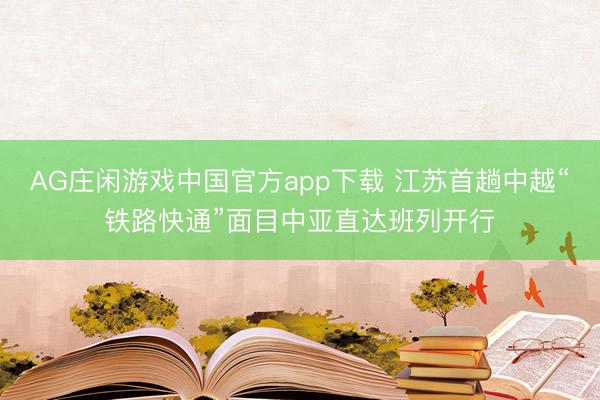 AG庄闲游戏中国官方app下载 江苏首趟中越“铁路快通”面目中亚直达班列开行