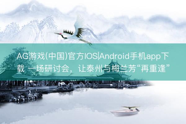 AG游戏(中国)官方IOS|Android手机app下载 一场研讨会，让泰州与梅兰芳“再重逢”