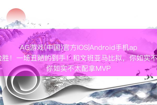 AG游戏(中国)官方IOS|Android手机app下载 9分险胜！一场丑陋的到手！和文班亚马比拟，你如实不太配拿MVP