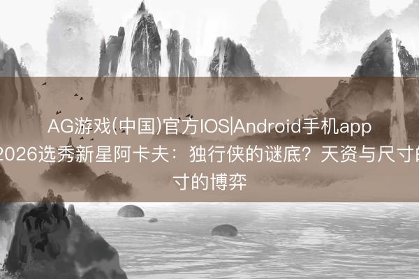 AG游戏(中国)官方IOS|Android手机app下载 2026选秀新星阿卡夫：独行侠的谜底？天资与尺寸的博弈