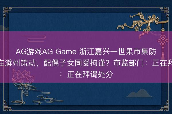 AG游戏AG Game 浙江嘉兴一世果市集防碍商户在滁州策动，配偶子女同受拘谨？市监部门：正在拜谒处分